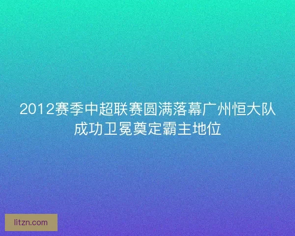2012赛季中超联赛圆满落幕广州恒大队成功卫冕奠定霸主地位
