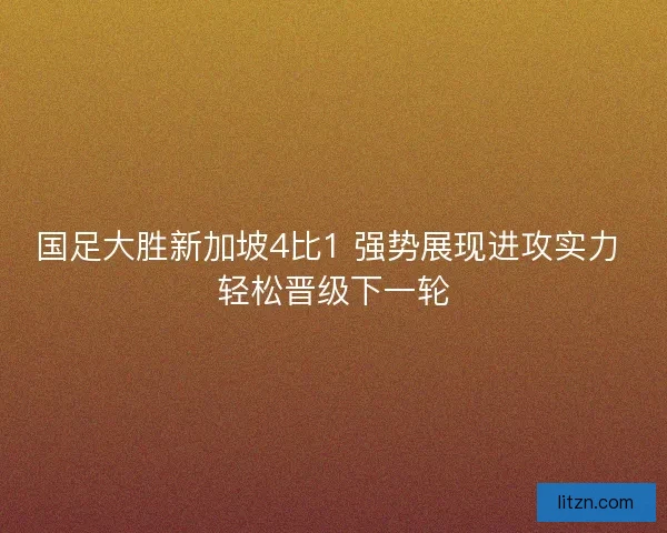 国足大胜新加坡4比1 强势展现进攻实力 轻松晋级下一轮