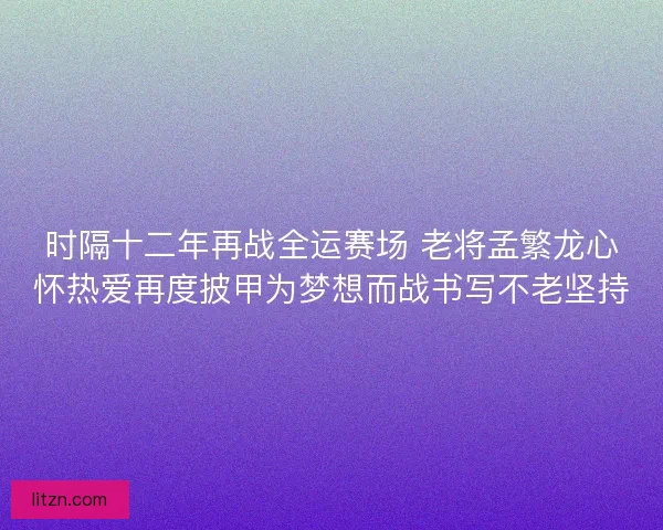 时隔十二年再战全运赛场 老将孟繁龙心怀热爱再度披甲为梦想而战书写不老坚持