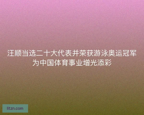 汪顺当选二十大代表并荣获游泳奥运冠军为中国体育事业增光添彩
