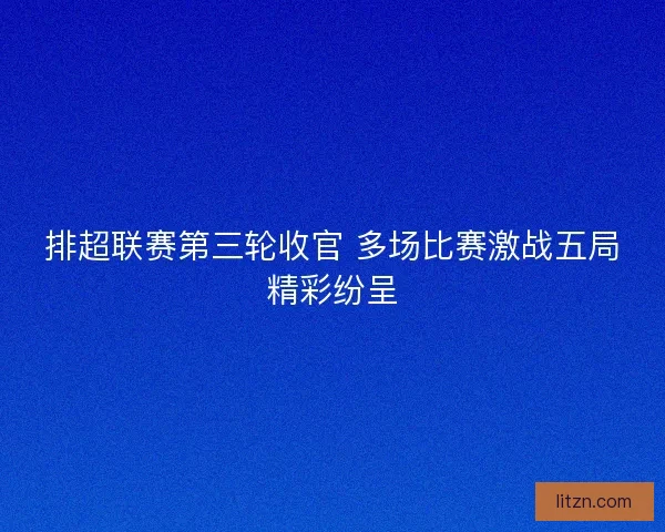 排超联赛第三轮收官 多场比赛激战五局精彩纷呈