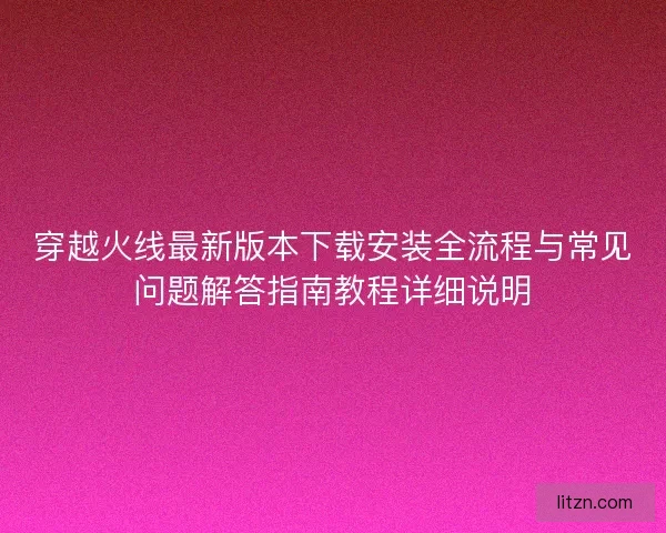 穿越火线最新版本下载安装全流程与常见问题解答指南教程详细说明